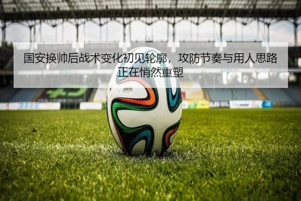 国安换帅后战术变化初见轮廓，攻防节奏与用人思路正在悄然重塑